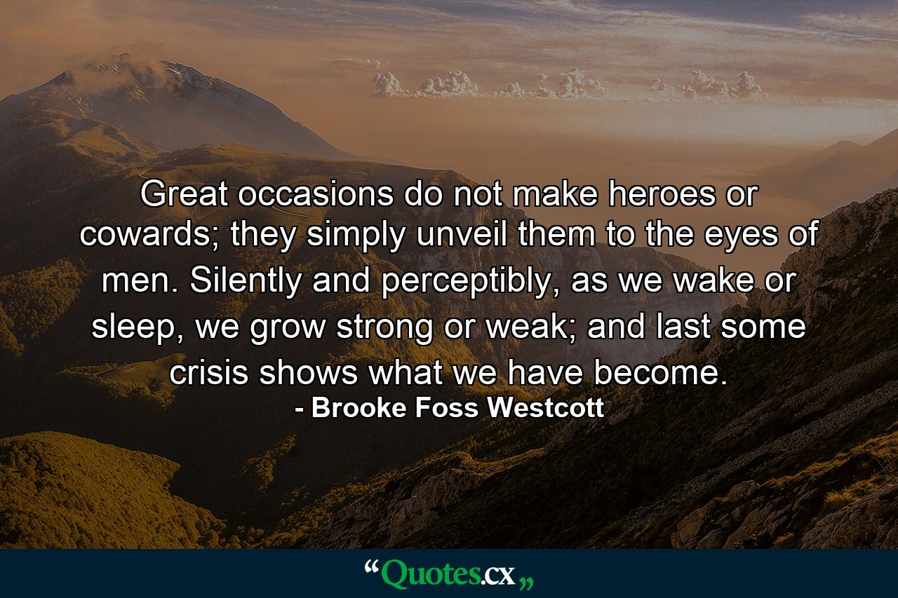 Great occasions do not make heroes or cowards; they simply unveil them to the eyes of men. Silently and perceptibly, as we wake or sleep, we grow strong or weak; and last some crisis shows what we have become. - Quote by Brooke Foss Westcott