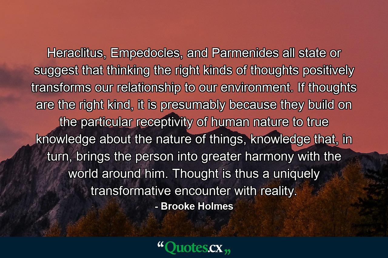 Heraclitus, Empedocles, and Parmenides all state or suggest that thinking the right kinds of thoughts positively transforms our relationship to our environment. If thoughts are the right kind, it is presumably because they build on the particular receptivity of human nature to true knowledge about the nature of things, knowledge that, in turn, brings the person into greater harmony with the world around him. Thought is thus a uniquely transformative encounter with reality. - Quote by Brooke Holmes