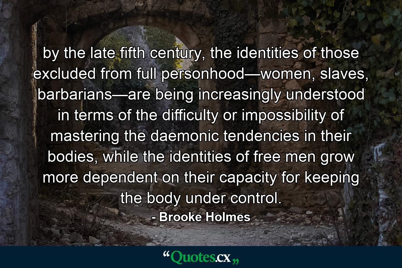 by the late fifth century, the identities of those excluded from full personhood—women, slaves, barbarians—are being increasingly understood in terms of the difficulty or impossibility of mastering the daemonic tendencies in their bodies, while the identities of free men grow more dependent on their capacity for keeping the body under control. - Quote by Brooke Holmes