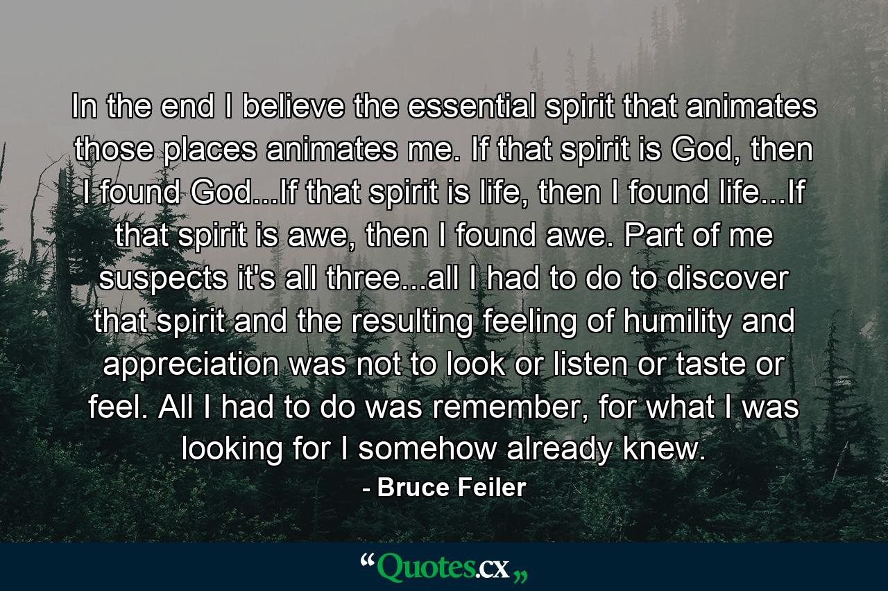 In the end I believe the essential spirit that animates those places animates me. If that spirit is God, then I found God...If that spirit is life, then I found life...If that spirit is awe, then I found awe. Part of me suspects it's all three...all I had to do to discover that spirit and the resulting feeling of humility and appreciation was not to look or listen or taste or feel. All I had to do was remember, for what I was looking for I somehow already knew. - Quote by Bruce Feiler