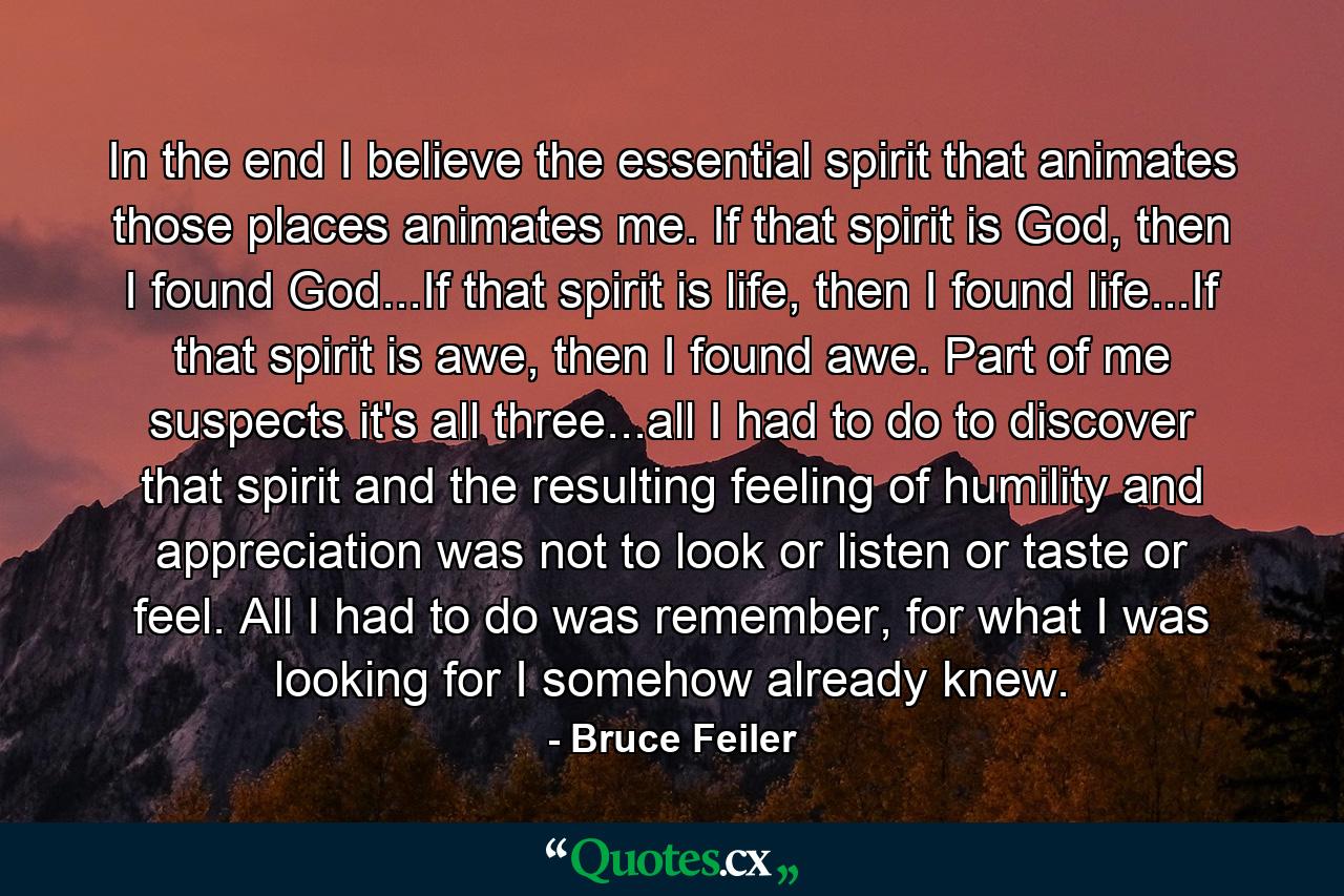 In the end I believe the essential spirit that animates those places animates me. If that spirit is God, then I found God...If that spirit is life, then I found life...If that spirit is awe, then I found awe. Part of me suspects it's all three...all I had to do to discover that spirit and the resulting feeling of humility and appreciation was not to look or listen or taste or feel. All I had to do was remember, for what I was looking for I somehow already knew. - Quote by Bruce Feiler