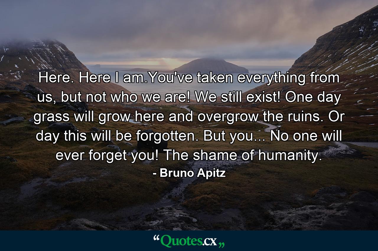 Here. Here I am.You've taken everything from us, but not who we are! We still exist! One day grass will grow here and overgrow the ruins. Or day this will be forgotten. But you... No one will ever forget you! The shame of humanity. - Quote by Bruno Apitz