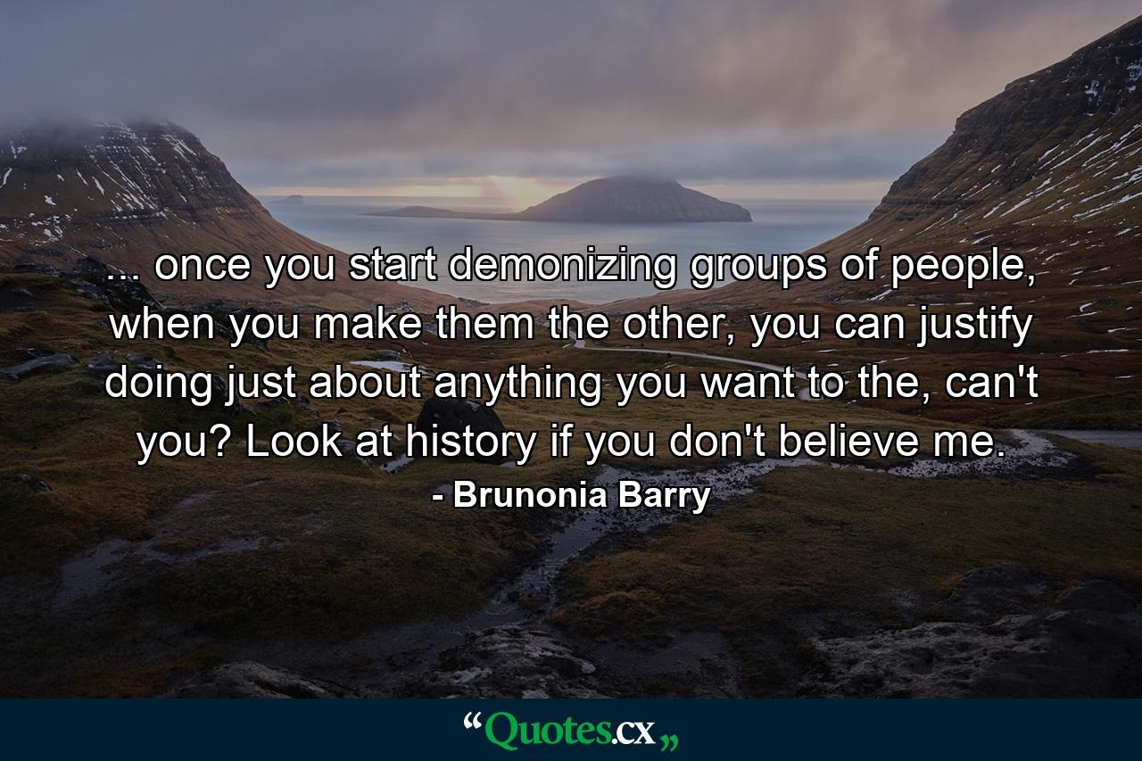 ... once you start demonizing groups of people, when you make them the other, you can justify doing just about anything you want to the, can't you? Look at history if you don't believe me. - Quote by Brunonia Barry