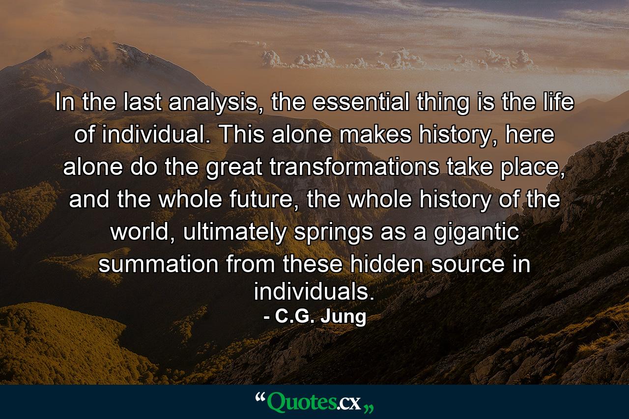 In the last analysis, the essential thing is the life of individual. This alone makes history, here alone do the great transformations take place, and the whole future, the whole history of the world, ultimately springs as a gigantic summation from these hidden source in individuals. - Quote by C.G. Jung