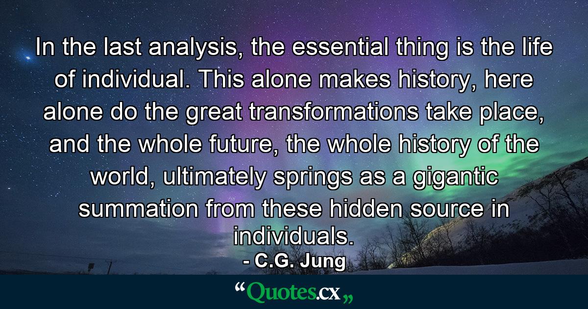 In the last analysis, the essential thing is the life of individual. This alone makes history, here alone do the great transformations take place, and the whole future, the whole history of the world, ultimately springs as a gigantic summation from these hidden source in individuals. - Quote by C.G. Jung