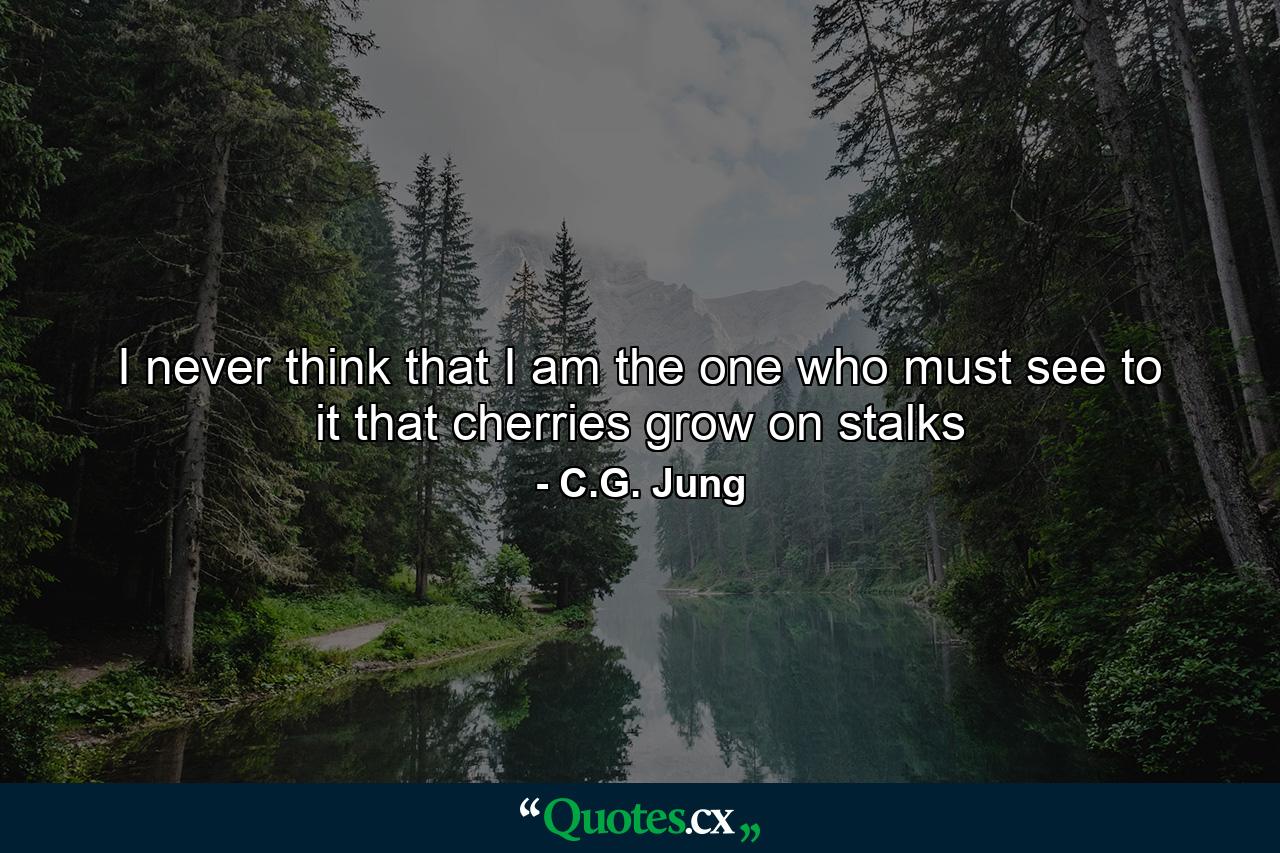 I never think that I am the one who must see to it that cherries grow on stalks - Quote by C.G. Jung