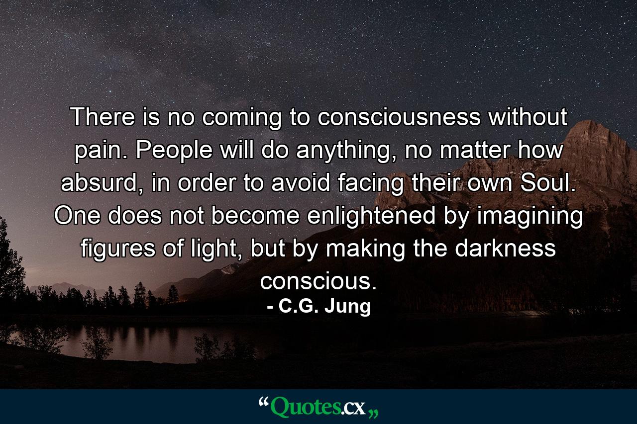 There is no coming to consciousness without pain. People will do anything, no matter how absurd, in order to avoid facing their own Soul. One does not become enlightened by imagining figures of light, but by making the darkness conscious. - Quote by C.G. Jung