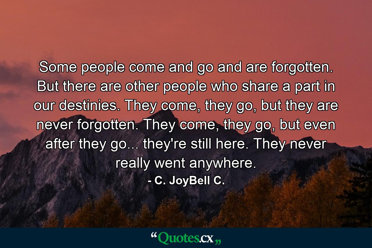 Some people come and go and are forgotten. But there are other people who share a part in our destinies. They come, they go, but they are never forgotten. They come, they go, but even after they go... they're still here. They never really went anywhere. - Quote by C. JoyBell C.