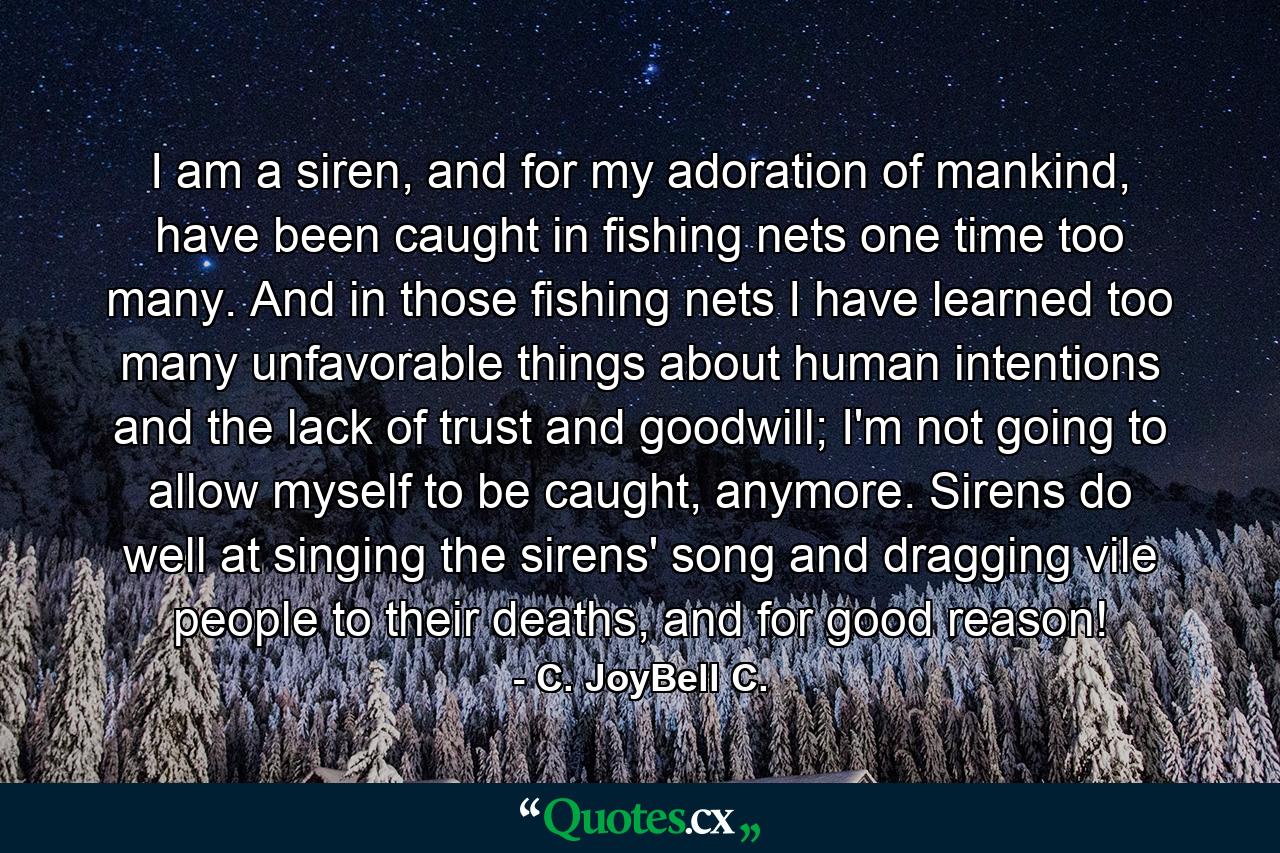 I am a siren, and for my adoration of mankind, have been caught in fishing nets one time too many. And in those fishing nets I have learned too many unfavorable things about human intentions and the lack of trust and goodwill; I'm not going to allow myself to be caught, anymore. Sirens do well at singing the sirens' song and dragging vile people to their deaths, and for good reason! - Quote by C. JoyBell C.