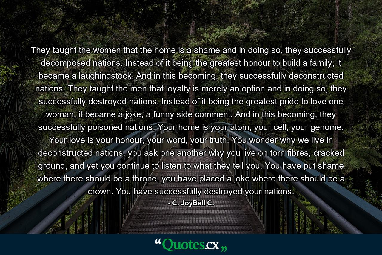 They taught the women that the home is a shame and in doing so, they successfully decomposed nations. Instead of it being the greatest honour to build a family, it became a laughingstock. And in this becoming, they successfully deconstructed nations. They taught the men that loyalty is merely an option and in doing so, they successfully destroyed nations. Instead of it being the greatest pride to love one woman, it became a joke, a funny side comment. And in this becoming, they successfully poisoned nations. Your home is your atom, your cell, your genome. Your love is your honour, your word, your truth. You wonder why we live in deconstructed nations, you ask one another why you live on torn fibres, cracked ground, and yet you continue to listen to what they tell you. You have put shame where there should be a throne, you have placed a joke where there should be a crown. You have successfully destroyed your nations. - Quote by C. JoyBell C.