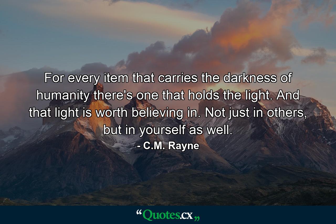 For every item that carries the darkness of humanity there's one that holds the light. And that light is worth believing in. Not just in others, but in yourself as well. - Quote by C.M. Rayne