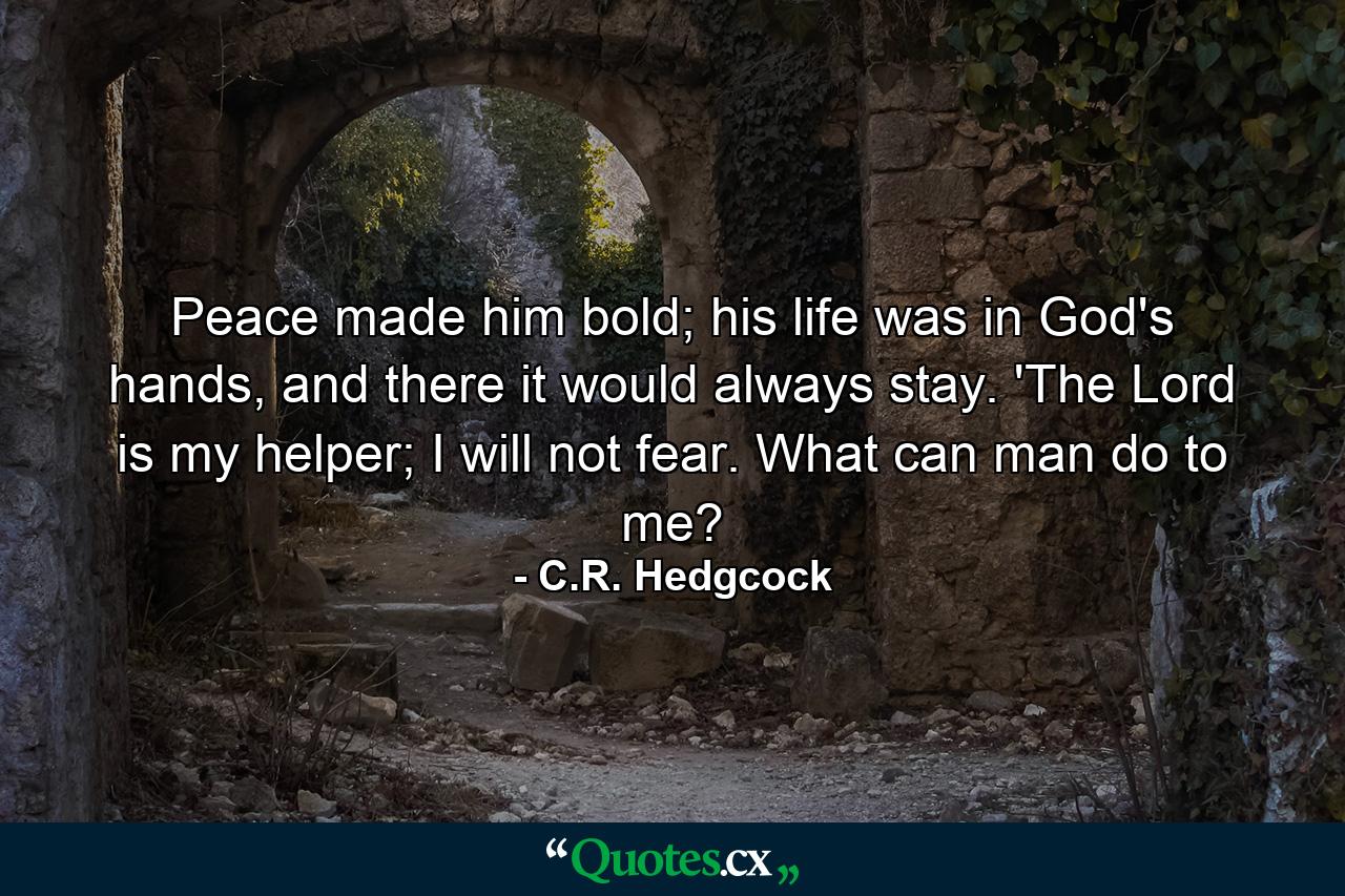 Peace made him bold; his life was in God's hands, and there it would always stay. 'The Lord is my helper; I will not fear. What can man do to me? - Quote by C.R. Hedgcock