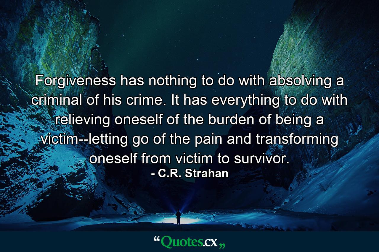 Forgiveness has nothing to do with absolving a criminal of his crime. It has everything to do with relieving oneself of the burden of being a victim--letting go of the pain and transforming oneself from victim to survivor. - Quote by C.R. Strahan