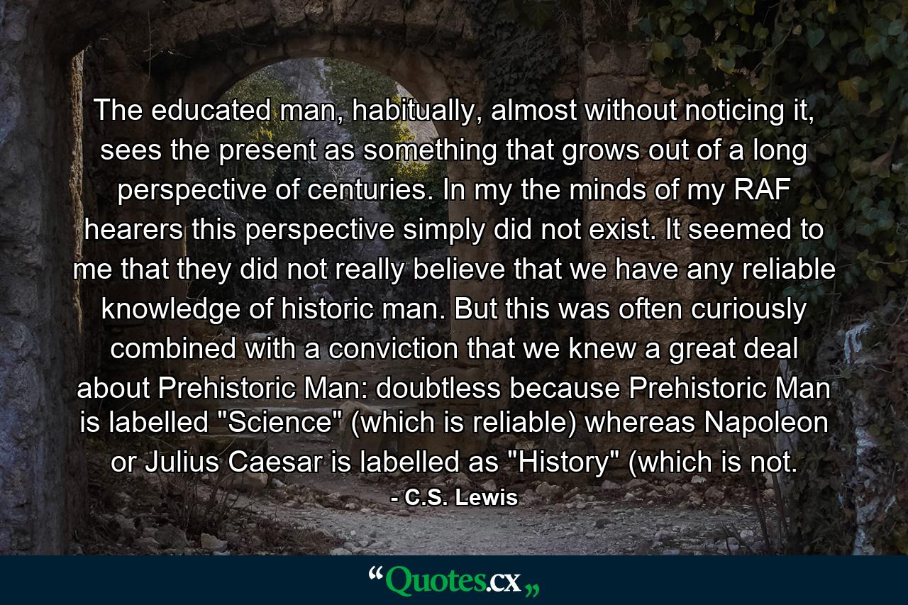 The educated man, habitually, almost without noticing it, sees the present as something that grows out of a long perspective of centuries. In my the minds of my RAF hearers this perspective simply did not exist. It seemed to me that they did not really believe that we have any reliable knowledge of historic man. But this was often curiously combined with a conviction that we knew a great deal about Prehistoric Man: doubtless because Prehistoric Man is labelled 