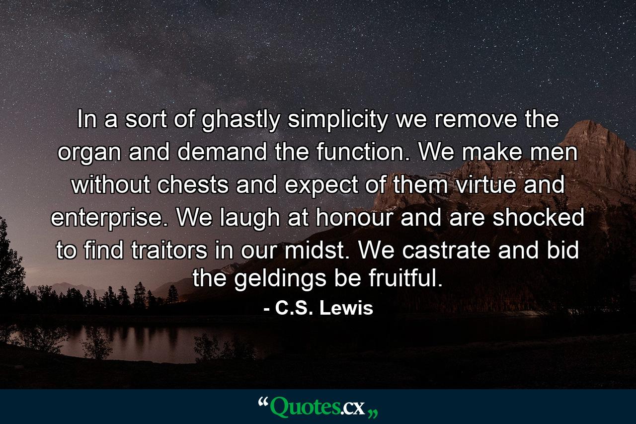 In a sort of ghastly simplicity we remove the organ and demand the function. We make men without chests and expect of them virtue and enterprise. We laugh at honour and are shocked to find traitors in our midst. We castrate and bid the geldings be fruitful. - Quote by C.S. Lewis