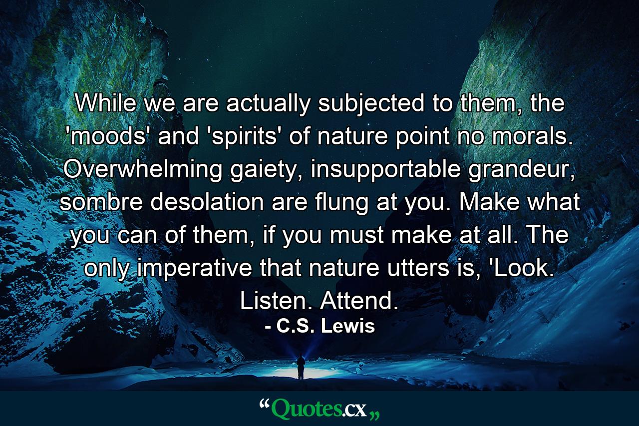 While we are actually subjected to them, the 'moods' and 'spirits' of nature point no morals. Overwhelming gaiety, insupportable grandeur, sombre desolation are flung at you. Make what you can of them, if you must make at all. The only imperative that nature utters is, 'Look. Listen. Attend. - Quote by C.S. Lewis