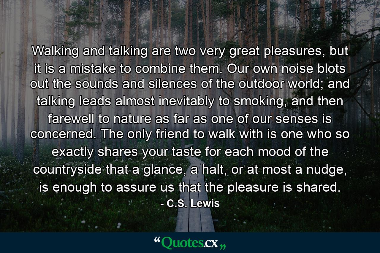 Walking and talking are two very great pleasures, but it is a mistake to combine them. Our own noise blots out the sounds and silences of the outdoor world; and talking leads almost inevitably to smoking, and then farewell to nature as far as one of our senses is concerned. The only friend to walk with is one who so exactly shares your taste for each mood of the countryside that a glance, a halt, or at most a nudge, is enough to assure us that the pleasure is shared. - Quote by C.S. Lewis