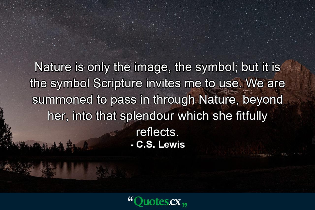 Nature is only the image, the symbol; but it is the symbol Scripture invites me to use. We are summoned to pass in through Nature, beyond her, into that splendour which she fitfully reflects. - Quote by C.S. Lewis