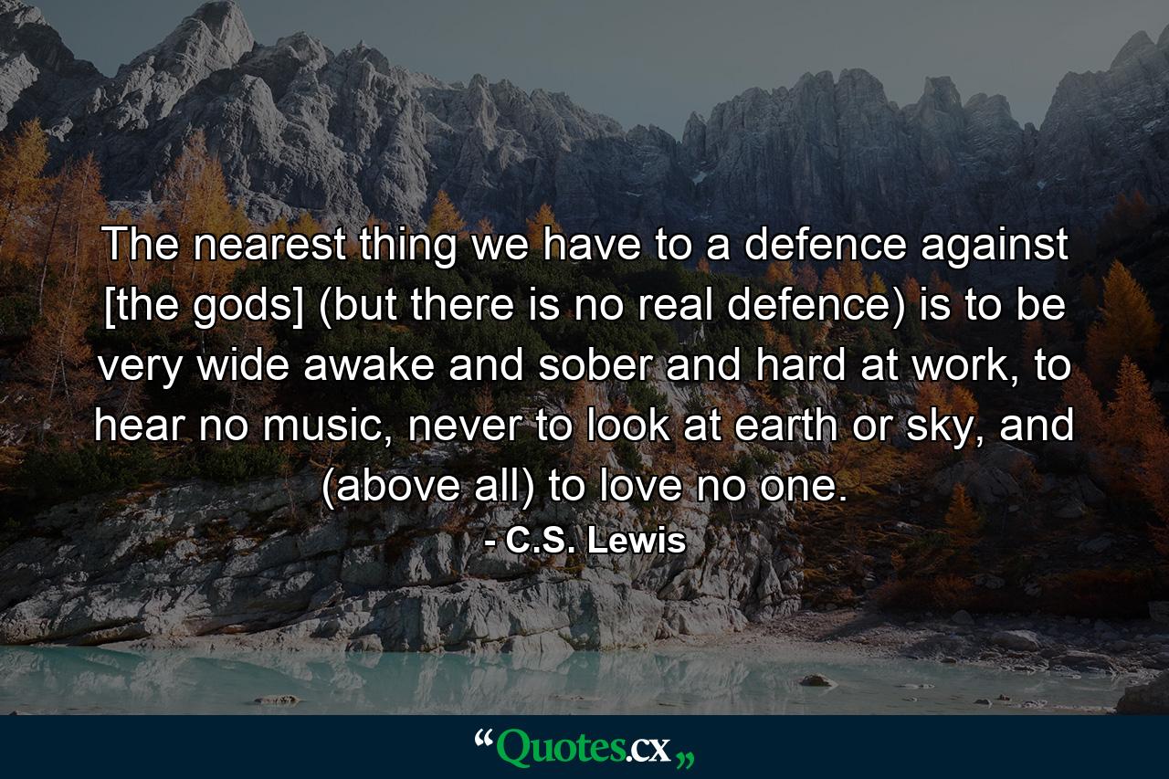 The nearest thing we have to a defence against [the gods] (but there is no real defence) is to be very wide awake and sober and hard at work, to hear no music, never to look at earth or sky, and (above all) to love no one. - Quote by C.S. Lewis