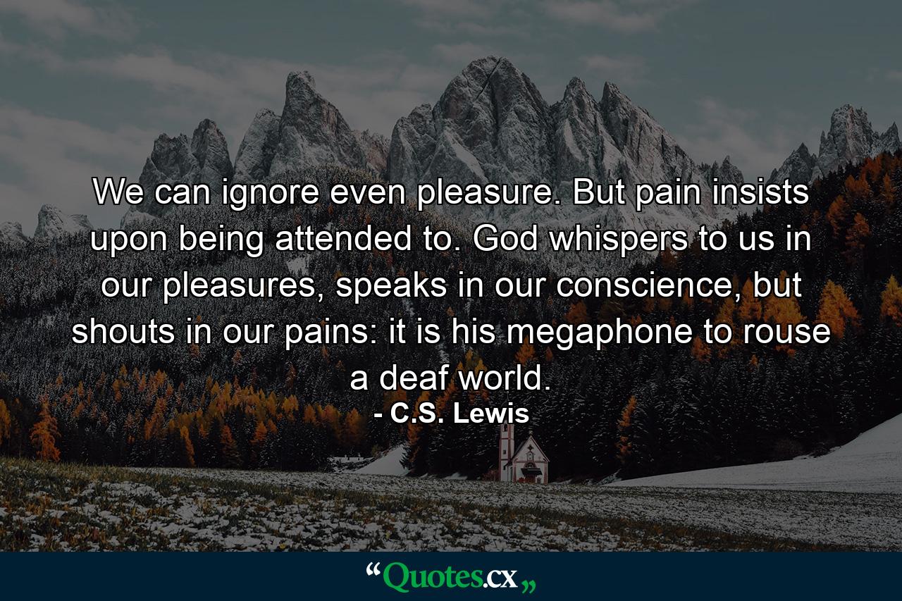 We can ignore even pleasure. But pain insists upon being attended to. God whispers to us in our pleasures, speaks in our conscience, but shouts in our pains: it is his megaphone to rouse a deaf world. - Quote by C.S. Lewis