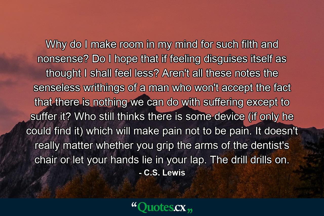 Why do I make room in my mind for such filth and nonsense? Do I hope that if feeling disguises itself as thought I shall feel less? Aren't all these notes the senseless writhings of a man who won't accept the fact that there is nothing we can do with suffering except to suffer it? Who still thinks there is some device (if only he could find it) which will make pain not to be pain. It doesn't really matter whether you grip the arms of the dentist's chair or let your hands lie in your lap. The drill drills on. - Quote by C.S. Lewis