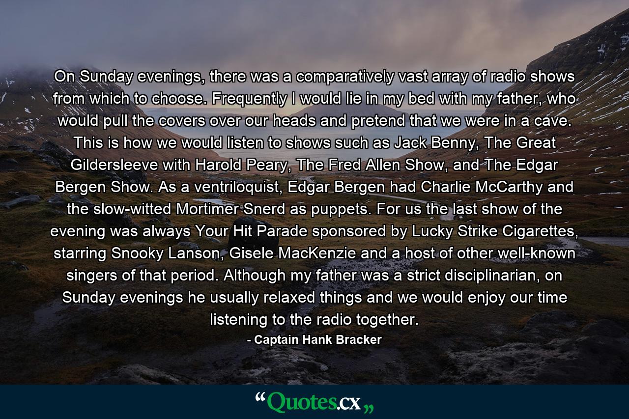 On Sunday evenings, there was a comparatively vast array of radio shows from which to choose. Frequently I would lie in my bed with my father, who would pull the covers over our heads and pretend that we were in a cave. This is how we would listen to shows such as Jack Benny, The Great Gildersleeve with Harold Peary, The Fred Allen Show, and The Edgar Bergen Show. As a ventriloquist, Edgar Bergen had Charlie McCarthy and the slow-witted Mortimer Snerd as puppets. For us the last show of the evening was always Your Hit Parade sponsored by Lucky Strike Cigarettes, starring Snooky Lanson, Gisele MacKenzie and a host of other well-known singers of that period. Although my father was a strict disciplinarian, on Sunday evenings he usually relaxed things and we would enjoy our time listening to the radio together. - Quote by Captain Hank Bracker