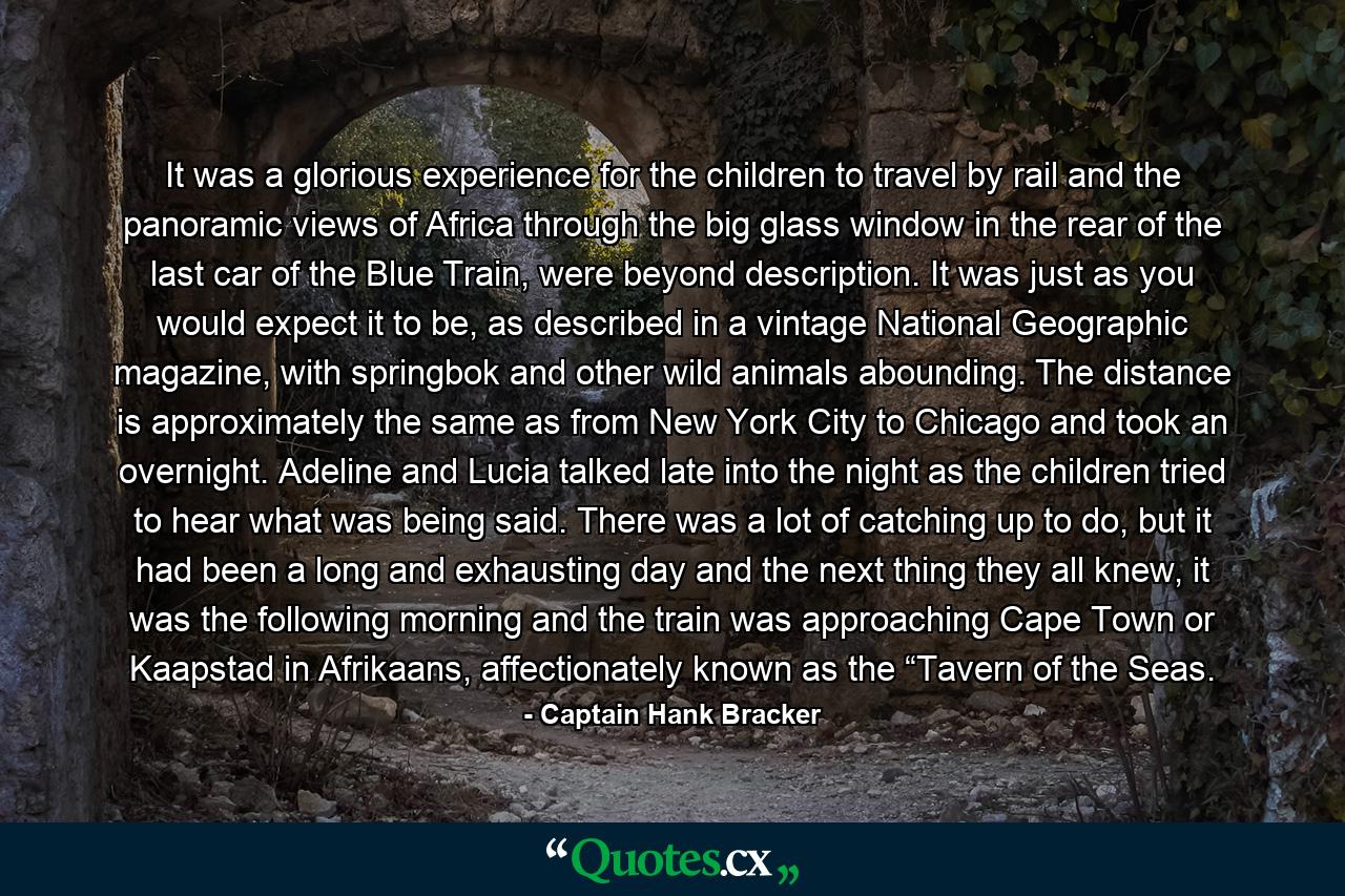 It was a glorious experience for the children to travel by rail and the panoramic views of Africa through the big glass window in the rear of the last car of the Blue Train, were beyond description. It was just as you would expect it to be, as described in a vintage National Geographic magazine, with springbok and other wild animals abounding. The distance is approximately the same as from New York City to Chicago and took an overnight. Adeline and Lucia talked late into the night as the children tried to hear what was being said. There was a lot of catching up to do, but it had been a long and exhausting day and the next thing they all knew, it was the following morning and the train was approaching Cape Town or Kaapstad in Afrikaans, affectionately known as the “Tavern of the Seas. - Quote by Captain Hank Bracker