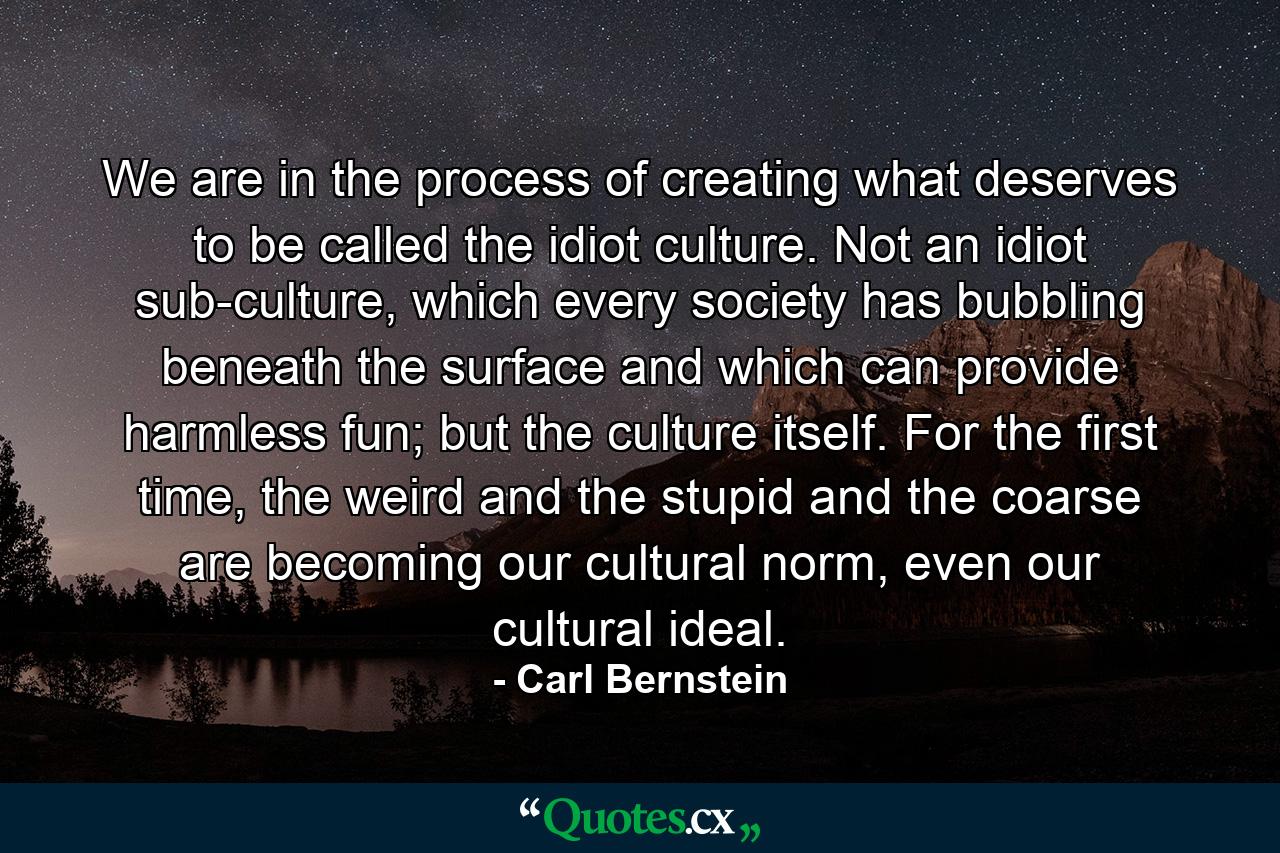 We are in the process of creating what deserves to be called the idiot culture. Not an idiot sub-culture, which every society has bubbling beneath the surface and which can provide harmless fun; but the culture itself. For the first time, the weird and the stupid and the coarse are becoming our cultural norm, even our cultural ideal. - Quote by Carl Bernstein