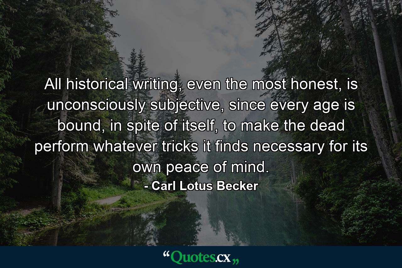 All historical writing, even the most honest, is unconsciously subjective, since every age is bound, in spite of itself, to make the dead perform whatever tricks it finds necessary for its own peace of mind. - Quote by Carl Lotus Becker