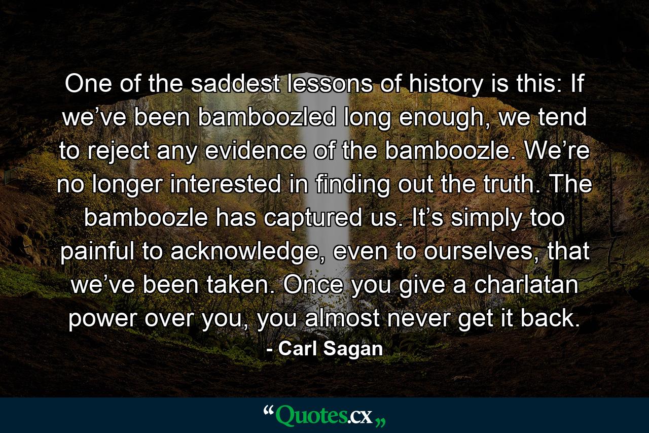 One of the saddest lessons of history is this: If we’ve been bamboozled long enough, we tend to reject any evidence of the bamboozle. We’re no longer interested in finding out the truth. The bamboozle has captured us. It’s simply too painful to acknowledge, even to ourselves, that we’ve been taken. Once you give a charlatan power over you, you almost never get it back. - Quote by Carl Sagan