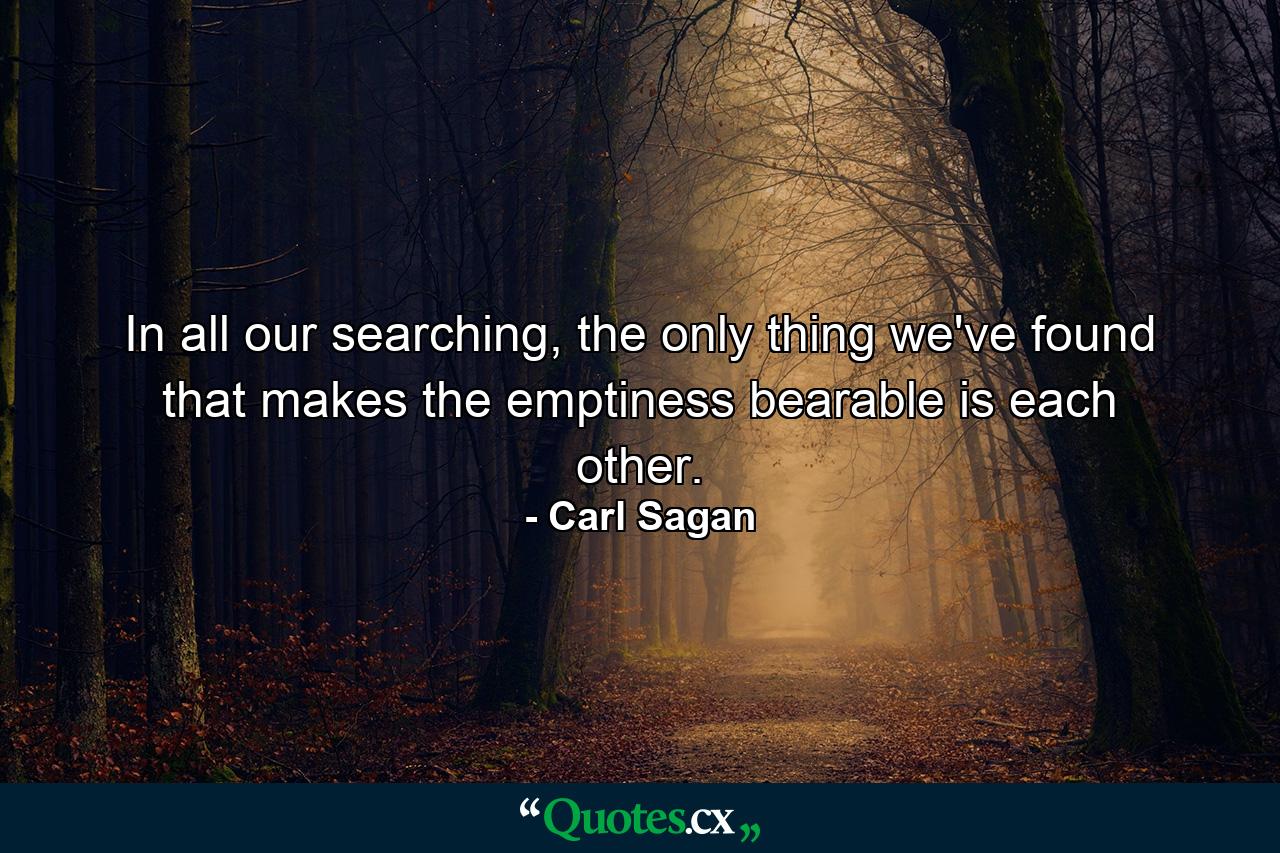 In all our searching, the only thing we've found that makes the emptiness bearable is each other. - Quote by Carl Sagan