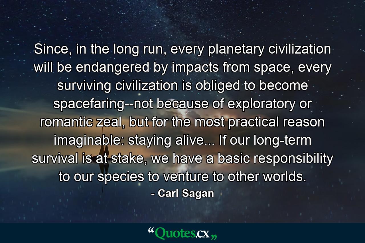 Since, in the long run, every planetary civilization will be endangered by impacts from space, every surviving civilization is obliged to become spacefaring--not because of exploratory or romantic zeal, but for the most practical reason imaginable: staying alive... If our long-term survival is at stake, we have a basic responsibility to our species to venture to other worlds. - Quote by Carl Sagan