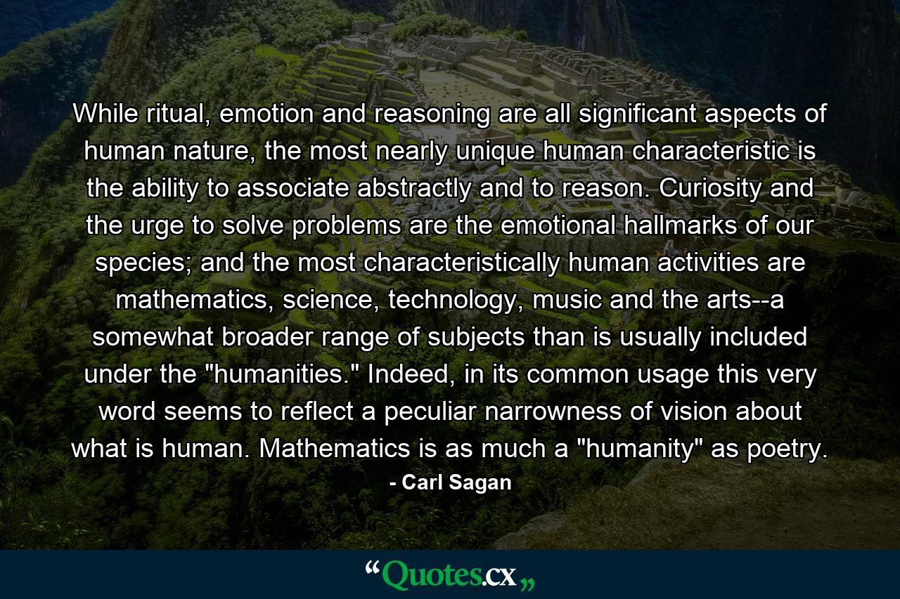 While ritual, emotion and reasoning are all significant aspects of human nature, the most nearly unique human characteristic is the ability to associate abstractly and to reason. Curiosity and the urge to solve problems are the emotional hallmarks of our species; and the most characteristically human activities are mathematics, science, technology, music and the arts--a somewhat broader range of subjects than is usually included under the 