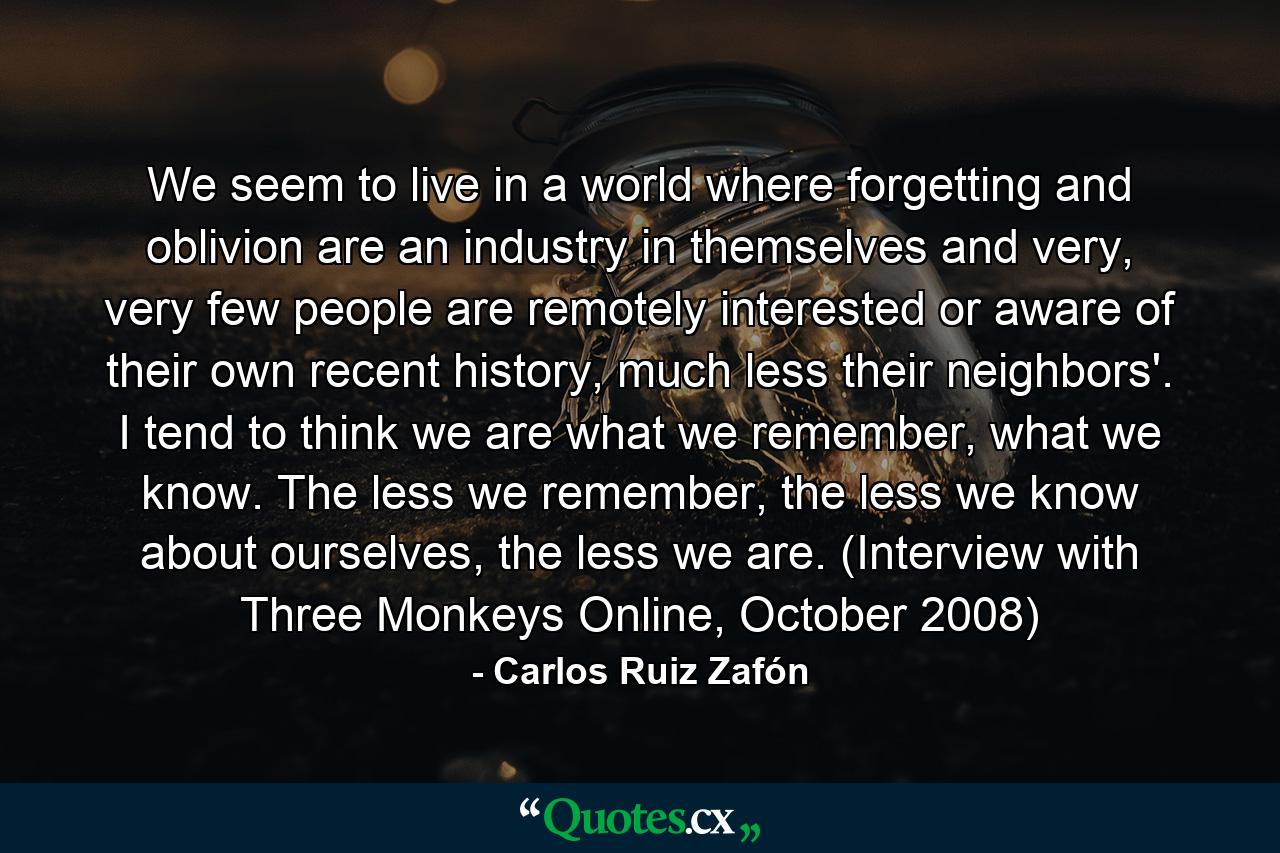 We seem to live in a world where forgetting and oblivion are an industry in themselves and very, very few people are remotely interested or aware of their own recent history, much less their neighbors'. I tend to think we are what we remember, what we know. The less we remember, the less we know about ourselves, the less we are. (Interview with Three Monkeys Online, October 2008) - Quote by Carlos Ruiz Zafón