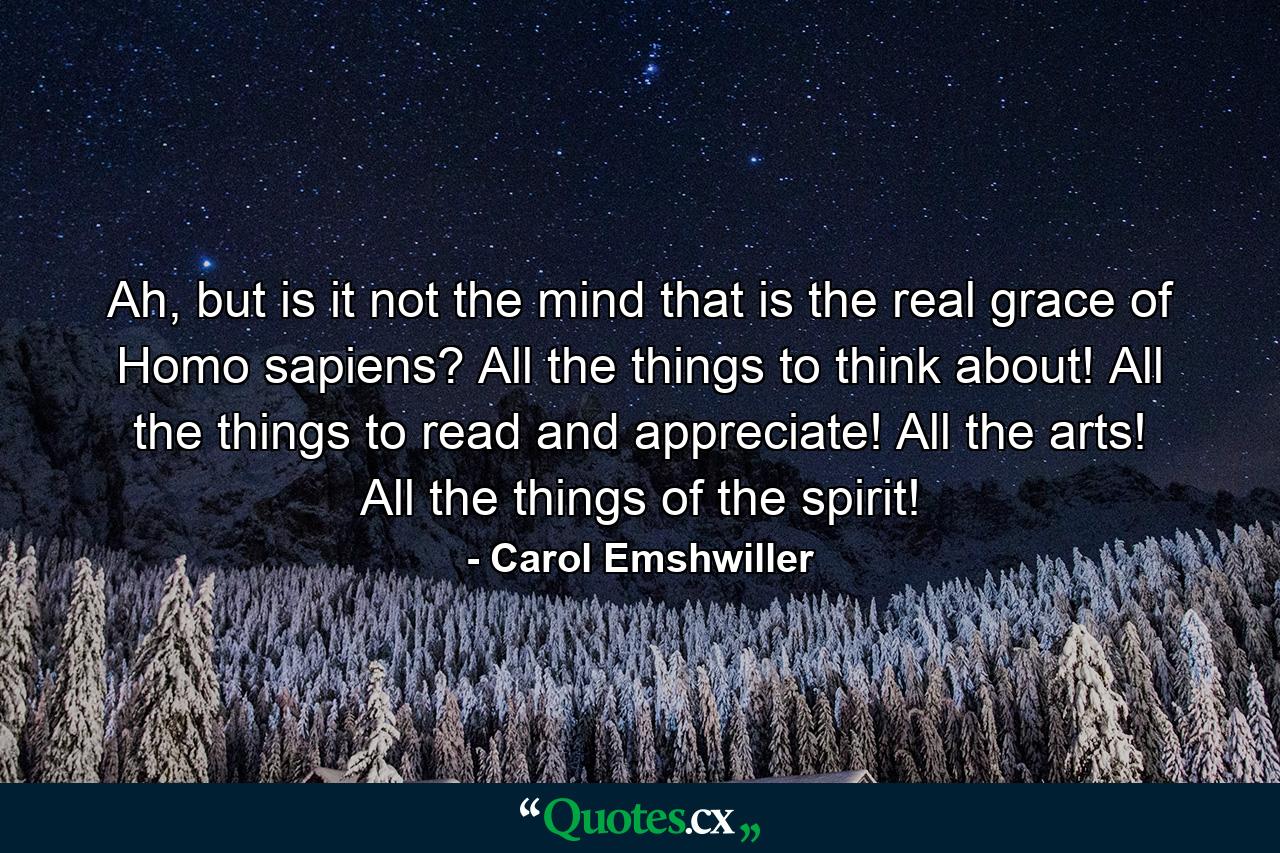 Ah, but is it not the mind that is the real grace of Homo sapiens? All the things to think about! All the things to read and appreciate! All the arts! All the things of the spirit! - Quote by Carol Emshwiller