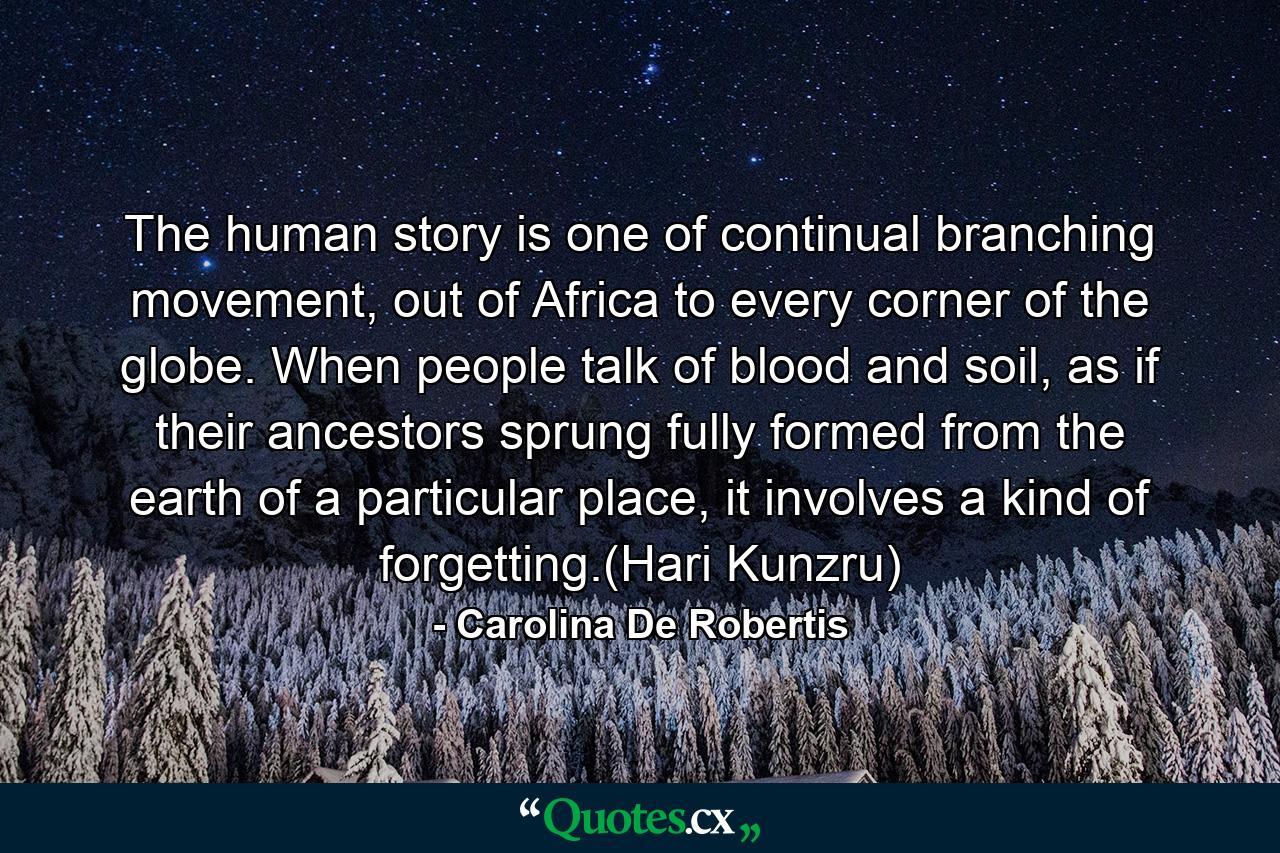 The human story is one of continual branching movement, out of Africa to every corner of the globe. When people talk of blood and soil, as if their ancestors sprung fully formed from the earth of a particular place, it involves a kind of forgetting.(Hari Kunzru) - Quote by Carolina De Robertis