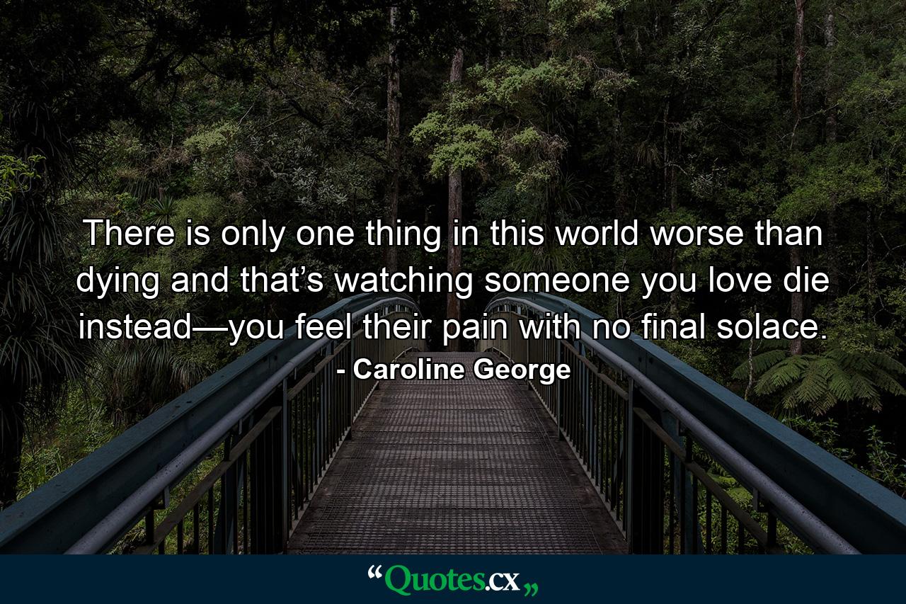 There is only one thing in this world worse than dying and that’s watching someone you love die instead—you feel their pain with no final solace. - Quote by Caroline George