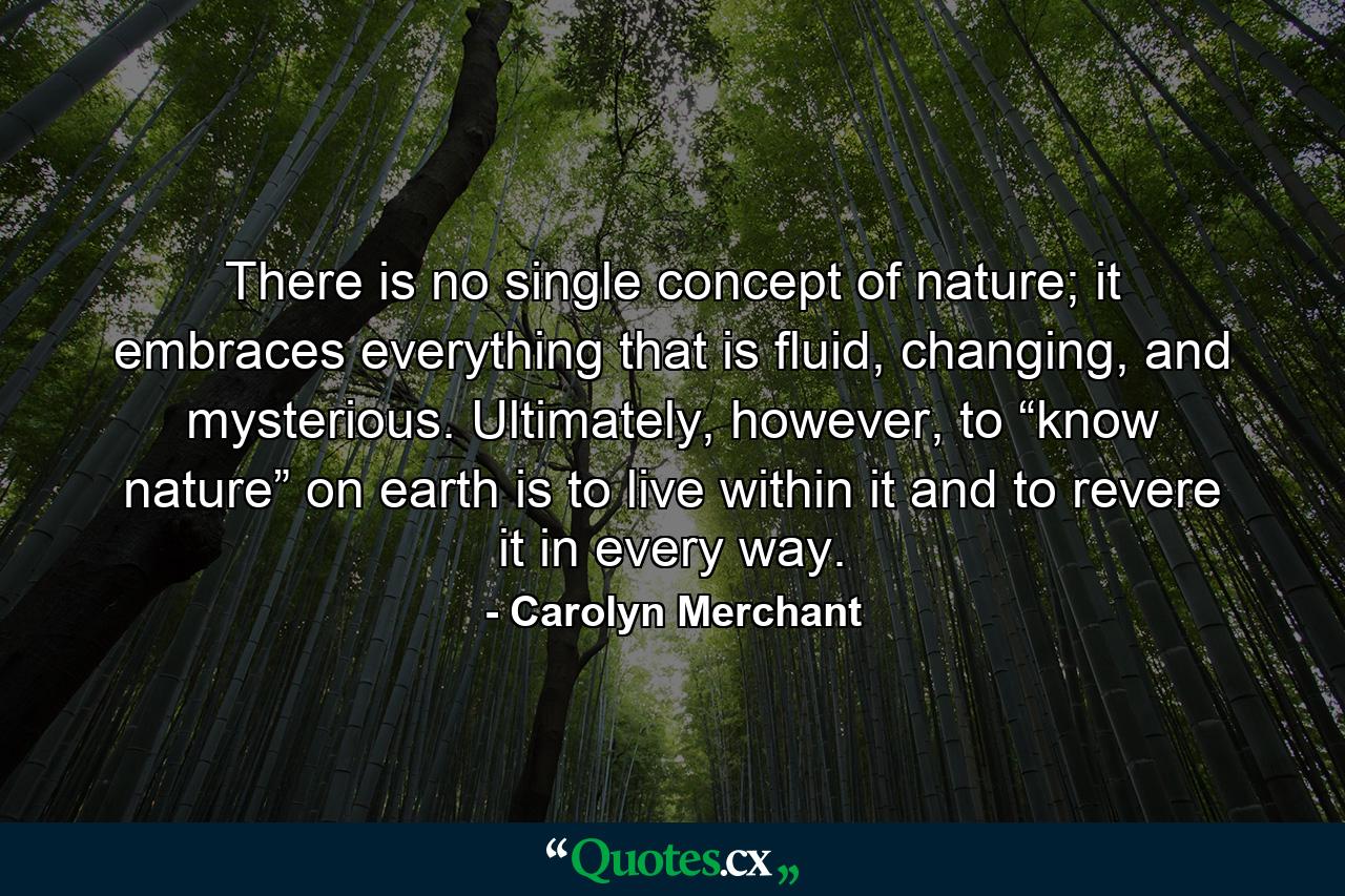 There is no single concept of nature; it embraces everything that is fluid, changing, and mysterious. Ultimately, however, to “know nature” on earth is to live within it and to revere it in every way. - Quote by Carolyn Merchant