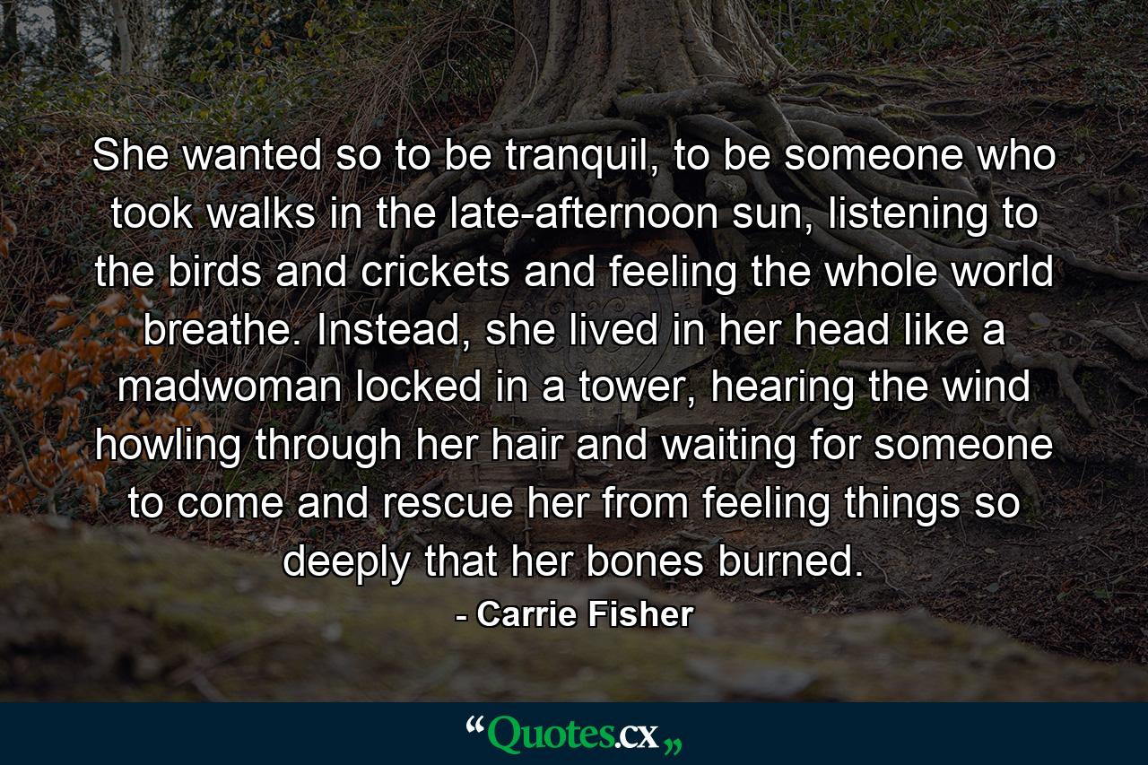 She wanted so to be tranquil, to be someone who took walks in the late-afternoon sun, listening to the birds and crickets and feeling the whole world breathe. Instead, she lived in her head like a madwoman locked in a tower, hearing the wind howling through her hair and waiting for someone to come and rescue her from feeling things so deeply that her bones burned. - Quote by Carrie Fisher