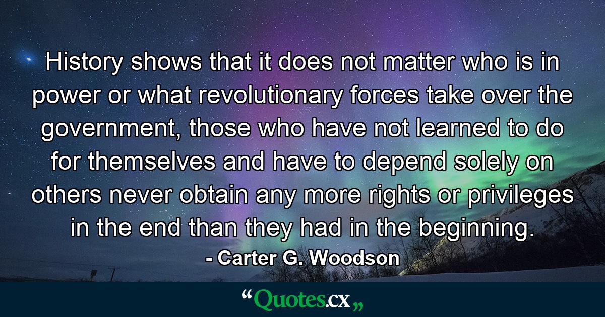 History shows that it does not matter who is in power or what revolutionary forces take over the government, those who have not learned to do for themselves and have to depend solely on others never obtain any more rights or privileges in the end than they had in the beginning. - Quote by Carter G. Woodson