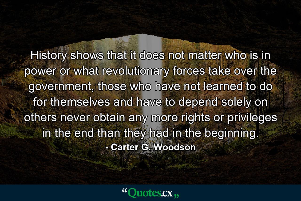 History shows that it does not matter who is in power or what revolutionary forces take over the government, those who have not learned to do for themselves and have to depend solely on others never obtain any more rights or privileges in the end than they had in the beginning. - Quote by Carter G. Woodson