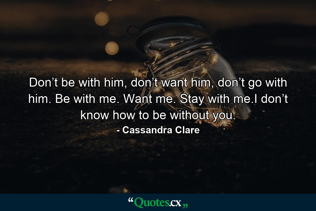 Don’t be with him, don’t want him, don’t go with him. Be with me. Want me. Stay with me.I don’t know how to be without you. - Quote by Cassandra Clare