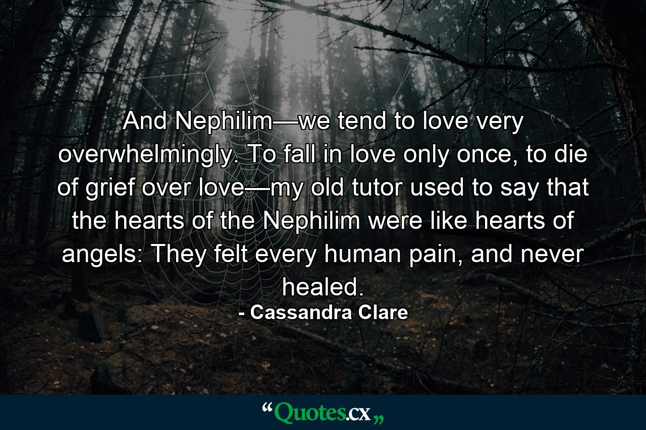 And Nephilim—we tend to love very overwhelmingly. To fall in love only once, to die of grief over love—my old tutor used to say that the hearts of the Nephilim were like hearts of angels: They felt every human pain, and never healed. - Quote by Cassandra Clare