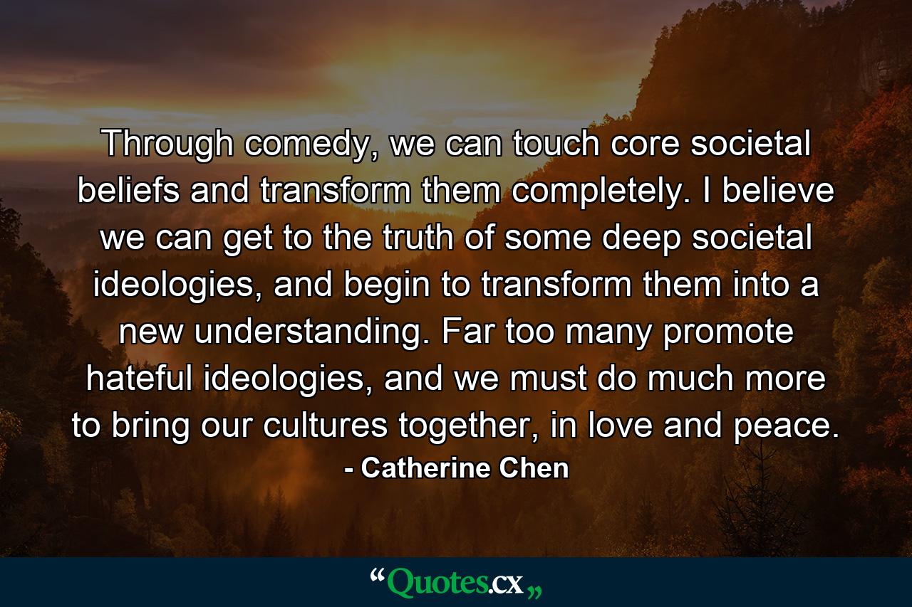 Through comedy, we can touch core societal beliefs and transform them completely. I believe we can get to the truth of some deep societal ideologies, and begin to transform them into a new understanding. Far too many promote hateful ideologies, and we must do much more to bring our cultures together, in love and peace. - Quote by Catherine Chen