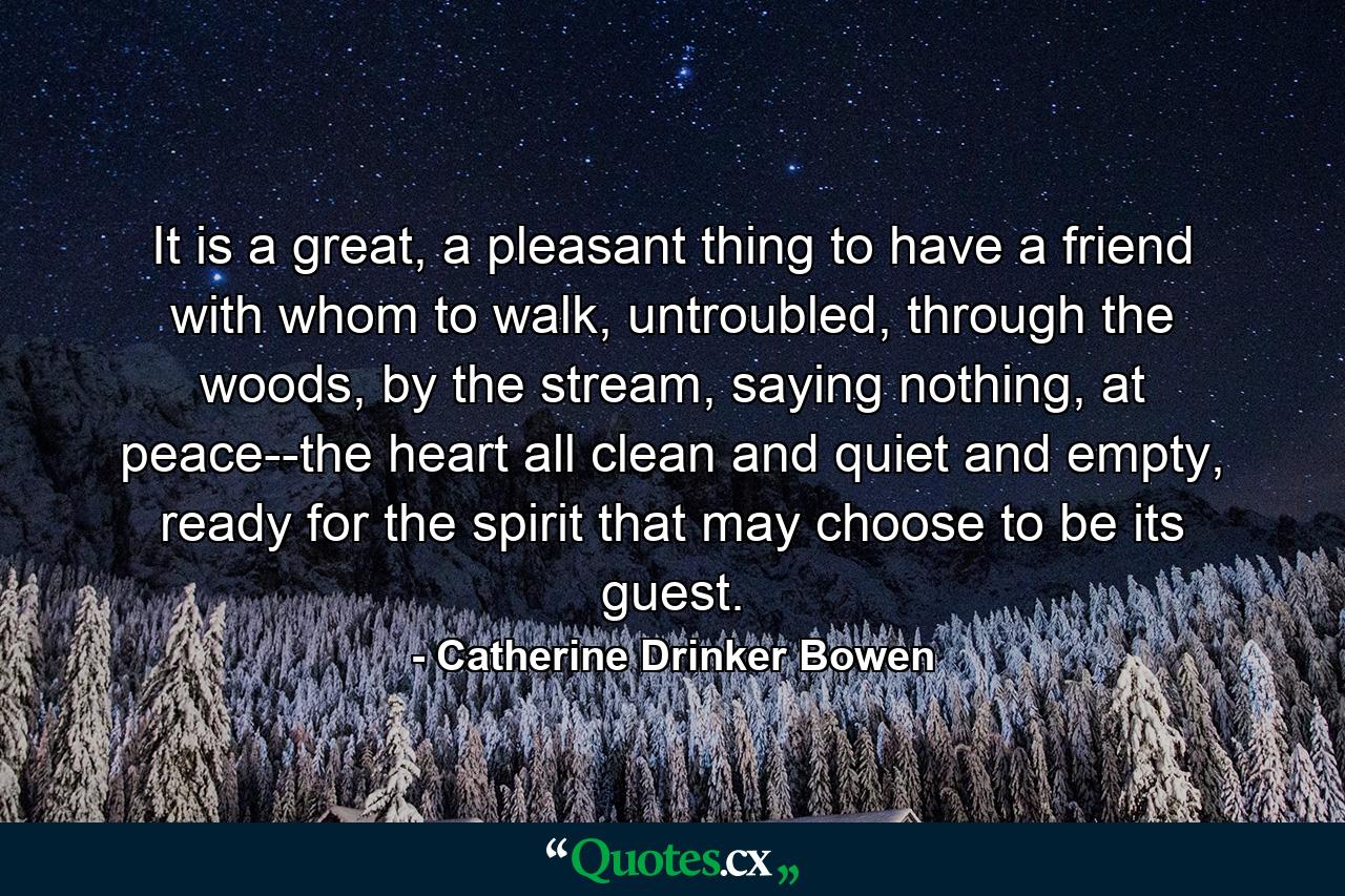 It is a great, a pleasant thing to have a friend with whom to walk, untroubled, through the woods, by the stream, saying nothing, at peace--the heart all clean and quiet and empty, ready for the spirit that may choose to be its guest. - Quote by Catherine Drinker Bowen