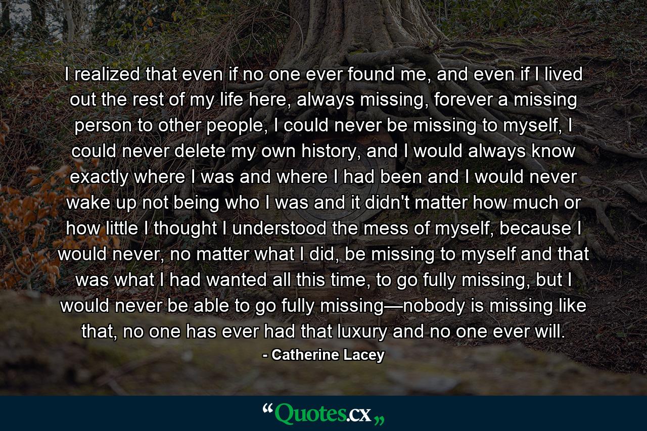 I realized that even if no one ever found me, and even if I lived out the rest of my life here, always missing, forever a missing person to other people, I could never be missing to myself, I could never delete my own history, and I would always know exactly where I was and where I had been and I would never wake up not being who I was and it didn't matter how much or how little I thought I understood the mess of myself, because I would never, no matter what I did, be missing to myself and that was what I had wanted all this time, to go fully missing, but I would never be able to go fully missing—nobody is missing like that, no one has ever had that luxury and no one ever will. - Quote by Catherine Lacey