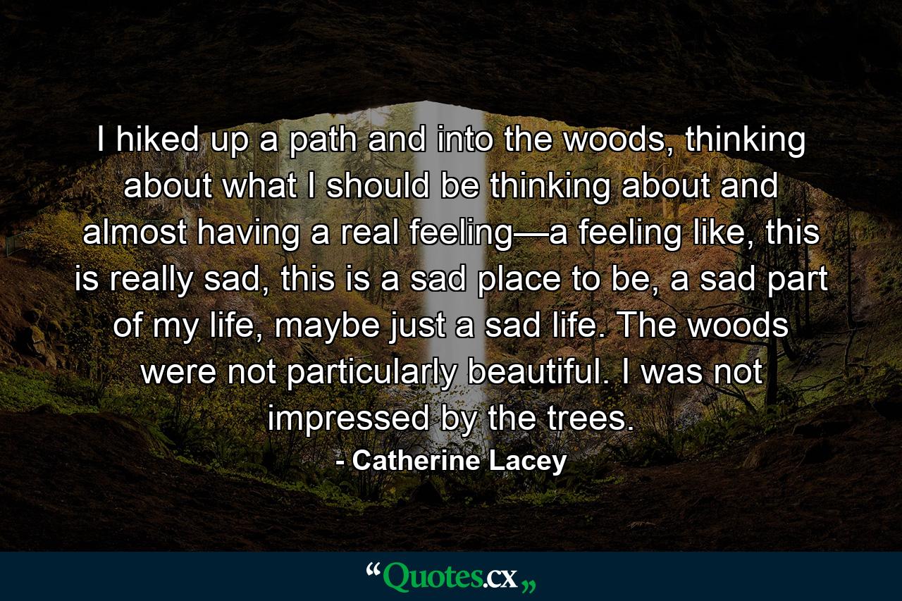 I hiked up a path and into the woods, thinking about what I should be thinking about and almost having a real feeling—a feeling like, this is really sad, this is a sad place to be, a sad part of my life, maybe just a sad life. The woods were not particularly beautiful. I was not impressed by the trees. - Quote by Catherine Lacey