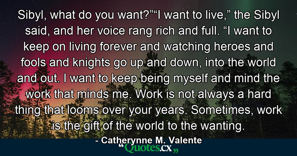 Sibyl, what do you want?”“I want to live,” the Sibyl said, and her voice rang rich and full. “I want to keep on living forever and watching heroes and fools and knights go up and down, into the world and out. I want to keep being myself and mind the work that minds me. Work is not always a hard thing that looms over your years. Sometimes, work is the gift of the world to the wanting. - Quote by Catherynne M. Valente