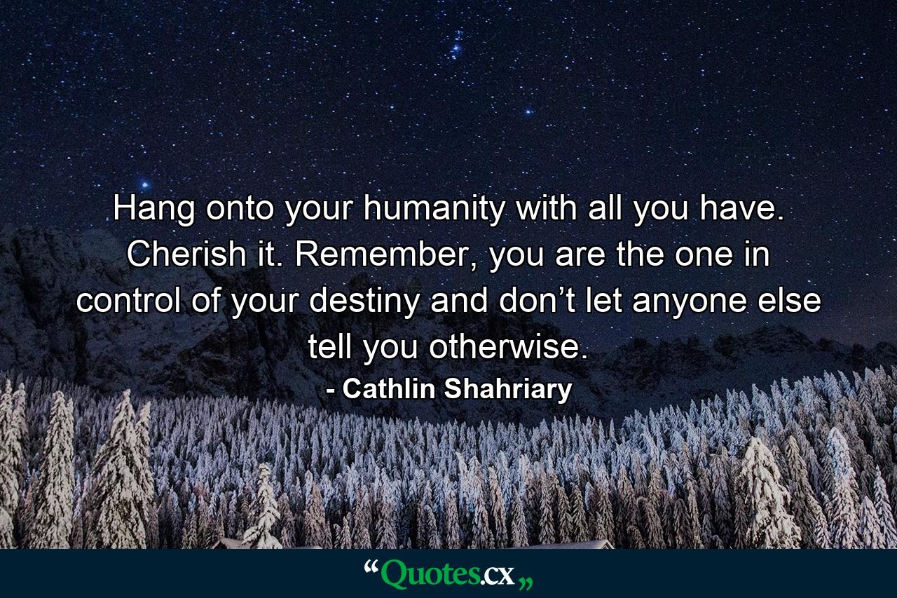 Hang onto your humanity with all you have. Cherish it. Remember, you are the one in control of your destiny and don’t let anyone else tell you otherwise. - Quote by Cathlin Shahriary