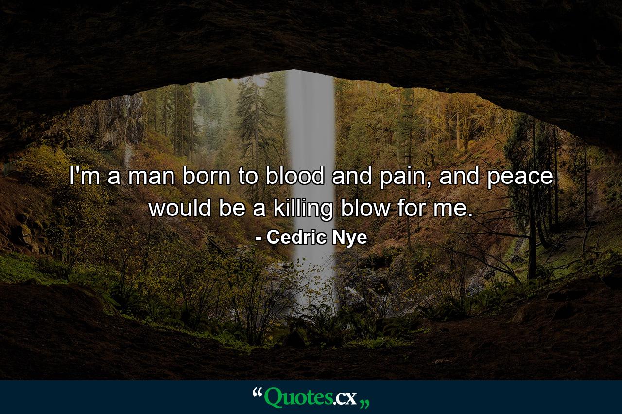 I'm a man born to blood and pain, and peace would be a killing blow for me. - Quote by Cedric Nye